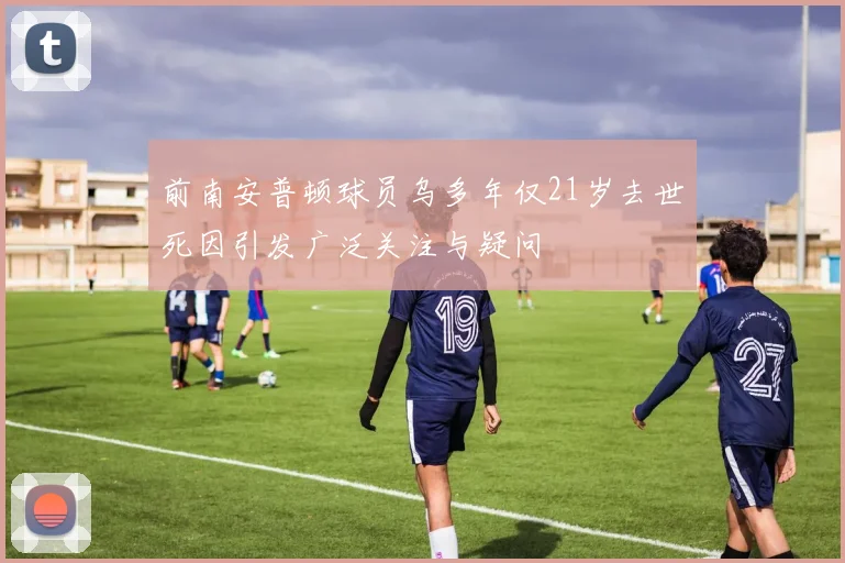 前南安普顿球员乌多年仅21岁去世死因引发广泛关注与疑问