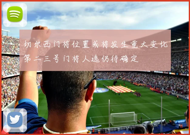 切尔西门将位置或将发生重大变化第二三号门将人选仍待确定