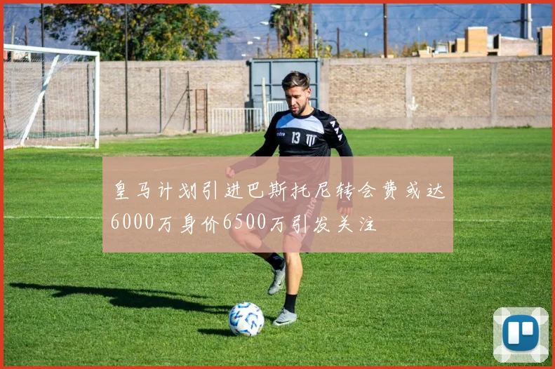 皇马计划引进巴斯托尼转会费或达6000万身价6500万引发关注