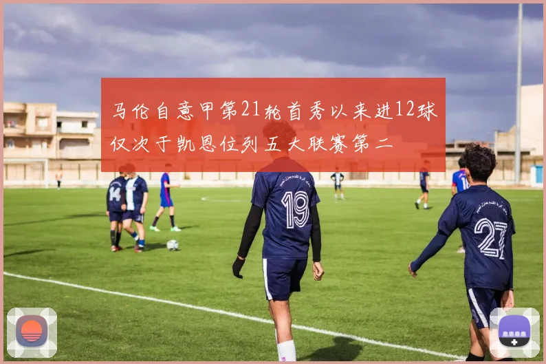 马伦自意甲第21轮首秀以来进12球仅次于凯恩位列五大联赛第二