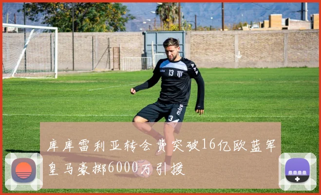 库库雷利亚转会费突破16亿欧蓝军皇马豪掷6000万引援