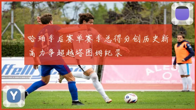 哈珀季后赛单赛季总得分创历史新高力争超越塔图姆纪录