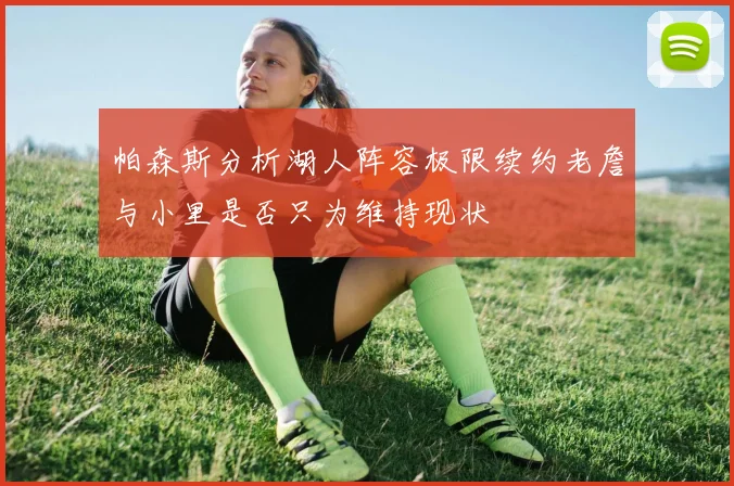 帕森斯分析湖人阵容极限续约老詹与小里是否只为维持现状
