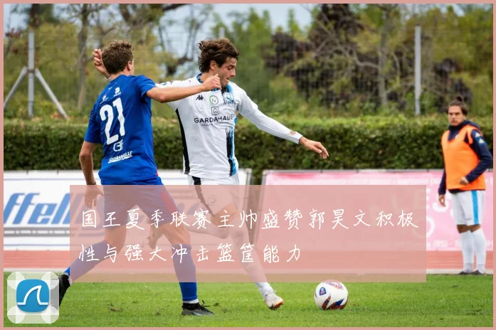 国王夏季联赛主帅盛赞郭昊文积极性与强大冲击篮筐能力
