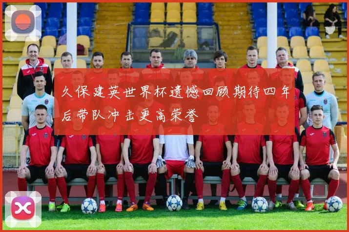 久保建英世界杯遗憾回顾期待四年后带队冲击更高荣誉