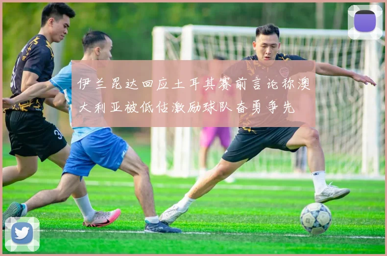 伊兰昆达回应土耳其赛前言论称澳大利亚被低估激励球队奋勇争先