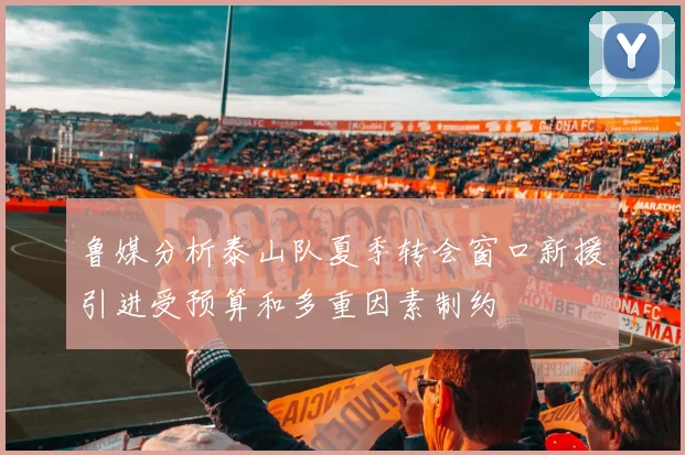 鲁媒分析泰山队夏季转会窗口新援引进受预算和多重因素制约