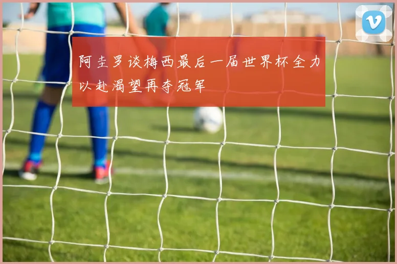 阿圭罗谈梅西最后一届世界杯全力以赴渴望再夺冠军